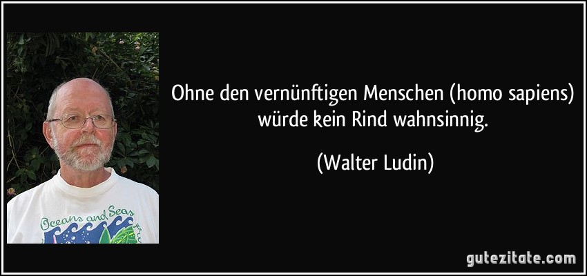 Ohne den vernünftigen Menschen (homo sapiens) würde kein Rind wahnsinnig. (Walter Ludin)