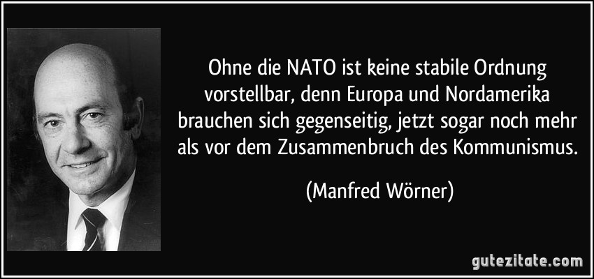 Ohne die NATO ist keine stabile Ordnung vorstellbar, denn Europa und Nordamerika brauchen sich gegenseitig, jetzt sogar noch mehr als vor dem Zusammenbruch des Kommunismus. (Manfred Wörner)