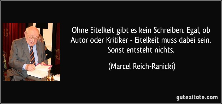 Ohne Eitelkeit gibt es kein Schreiben. Egal, ob Autor oder Kritiker - Eitelkeit muss dabei sein. Sonst entsteht nichts. (Marcel Reich-Ranicki)