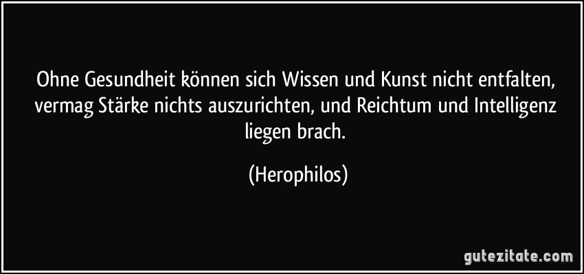 Ohne Gesundheit können sich Wissen und Kunst nicht entfalten, vermag Stärke nichts auszurichten, und Reichtum und Intelligenz liegen brach. (Herophilos)