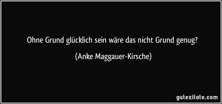 Ohne Grund glücklich sein wäre das nicht Grund genug? (Anke Maggauer-Kirsche)