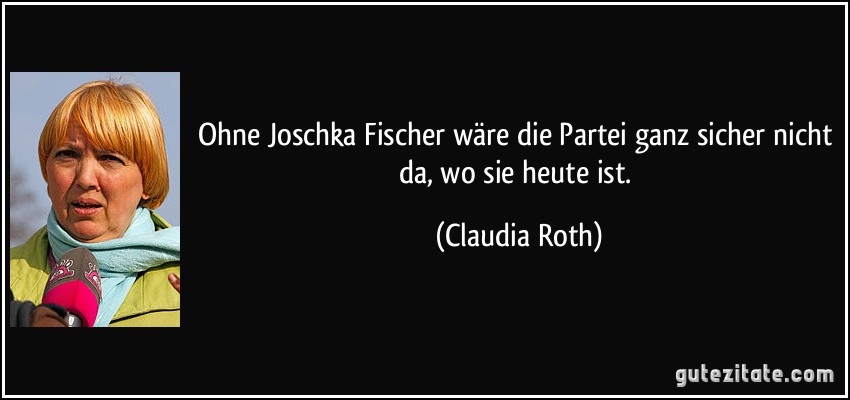 Ohne Joschka Fischer wäre die Partei ganz sicher nicht da, wo sie heute ist. (Claudia Roth)