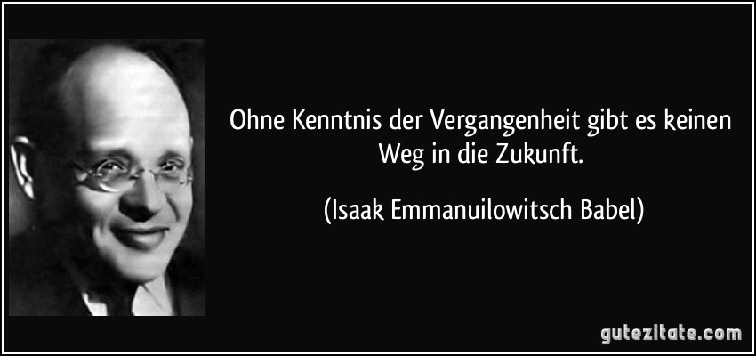 Ohne Kenntnis der Vergangenheit gibt es keinen Weg in die Zukunft. (Isaak Emmanuilowitsch Babel)