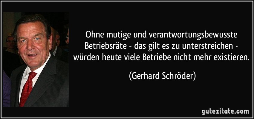 Ohne mutige und verantwortungsbewusste Betriebsräte - das gilt es zu unterstreichen - würden heute viele Betriebe nicht mehr existieren. (Gerhard Schröder)