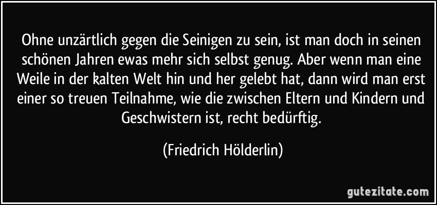 Ohne unzärtlich gegen die Seinigen zu sein, ist man doch in seinen schönen Jahren ewas mehr sich selbst genug. Aber wenn man eine Weile in der kalten Welt hin und her gelebt hat, dann wird man erst einer so treuen Teilnahme, wie die zwischen Eltern und Kindern und Geschwistern ist, recht bedürftig. (Friedrich Hölderlin)