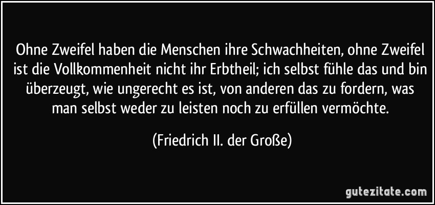 Ohne Zweifel haben die Menschen ihre Schwachheiten, ohne Zweifel ist die Vollkommenheit nicht ihr Erbtheil; ich selbst fühle das und bin überzeugt, wie ungerecht es ist, von anderen das zu fordern, was man selbst weder zu leisten noch zu erfüllen vermöchte. (Friedrich II. der Große)