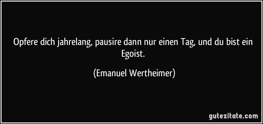 Opfere dich jahrelang, pausire dann nur einen Tag, und du bist ein Egoist. (Emanuel Wertheimer)