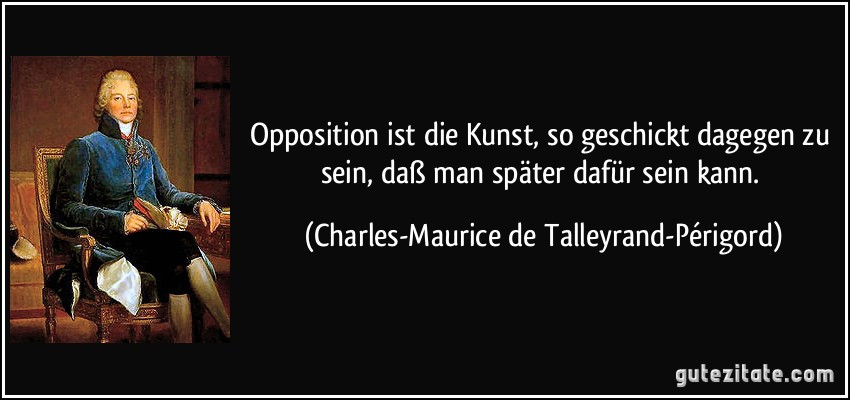 Opposition ist die Kunst, so geschickt dagegen zu sein, daß man später dafür sein kann. (Charles-Maurice de Talleyrand-Périgord)