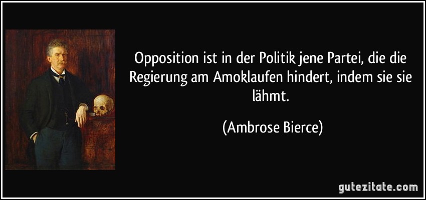 Opposition ist in der Politik jene Partei, die die Regierung am Amoklaufen hindert, indem sie sie lähmt. (Ambrose Bierce)