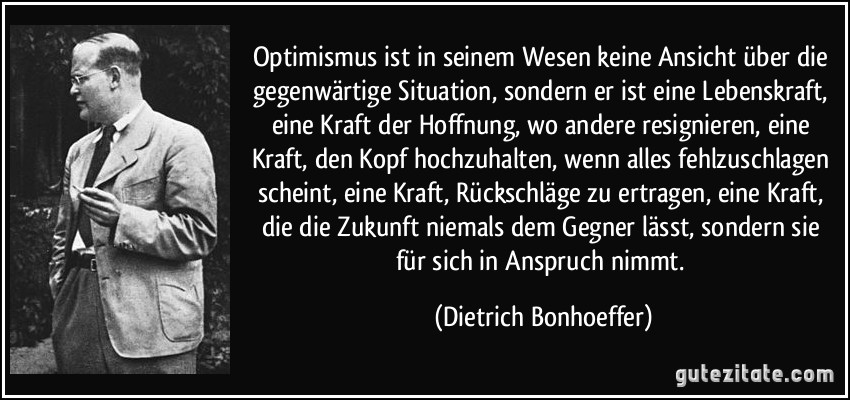 Optimismus ist in seinem Wesen keine Ansicht über die gegenwärtige Situation, sondern er ist eine Lebenskraft, eine Kraft der Hoffnung, wo andere resignieren, eine Kraft, den Kopf hochzuhalten, wenn alles fehlzuschlagen scheint, eine Kraft, Rückschläge zu ertragen, eine Kraft, die die Zukunft niemals dem Gegner lässt, sondern sie für sich in Anspruch nimmt. (Dietrich Bonhoeffer)