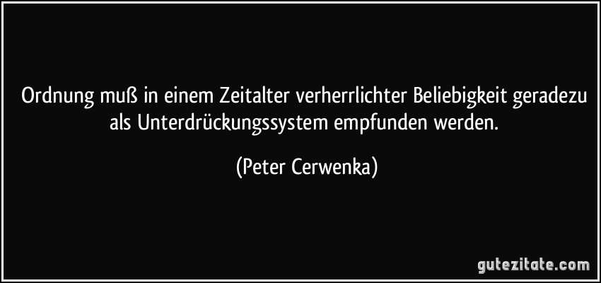 Ordnung muß in einem Zeitalter verherrlichter Beliebigkeit geradezu als Unterdrückungssystem empfunden werden. (Peter Cerwenka)