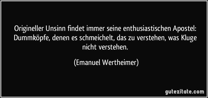 Origineller Unsinn findet immer seine enthusiastischen Apostel: Dummköpfe, denen es schmeichelt, das zu verstehen, was Kluge nicht verstehen. (Emanuel Wertheimer)