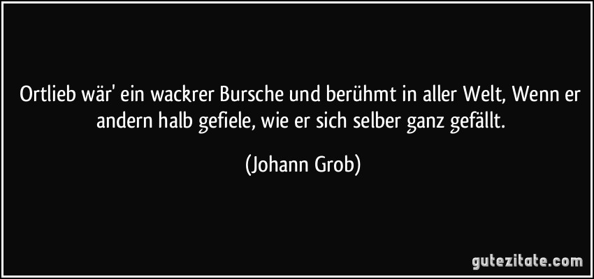 Ortlieb wär' ein wackrer Bursche und berühmt in aller Welt, Wenn er andern halb gefiele, wie er sich selber ganz gefällt. (Johann Grob)