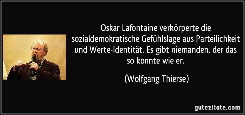 Oskar Lafontaine verkörperte die sozialdemokratische Gefühlslage aus Parteilichkeit und Werte-Identität. Es gibt niemanden, der das so konnte wie er. (Wolfgang Thierse)