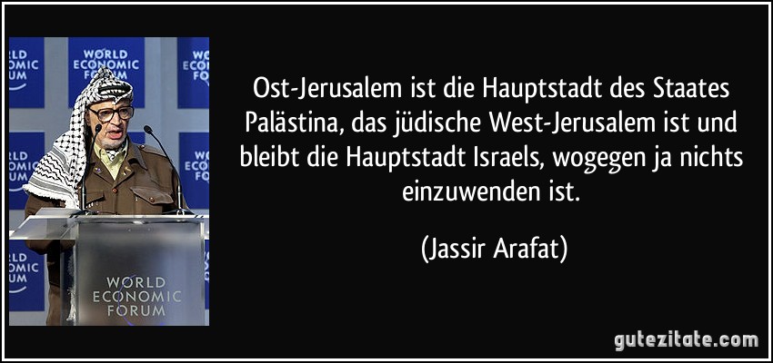 Ost-Jerusalem ist die Hauptstadt des Staates Palästina, das jüdische West-Jerusalem ist und bleibt die Hauptstadt Israels, wogegen ja nichts einzuwenden ist. (Jassir Arafat)