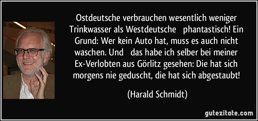 Ostdeutsche verbrauchen wesentlich weniger Trinkwasser als Westdeutsche  phantastisch! Ein Grund: Wer kein Auto hat, muss es auch nicht waschen. Und  das habe ich selber bei meiner Ex-Verlobten aus Görlitz gesehen: Die hat sich morgens nie geduscht, die hat sich abgestaubt! (Harald Schmidt)