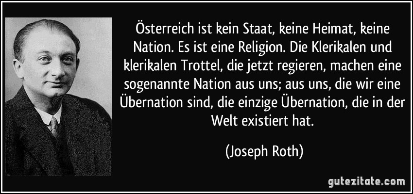Österreich ist kein Staat, keine Heimat, keine Nation. Es ist eine Religion. Die Klerikalen und klerikalen Trottel, die jetzt regieren, machen eine sogenannte Nation aus uns; aus uns, die wir eine Übernation sind, die einzige Übernation, die in der Welt existiert hat. (Joseph Roth)