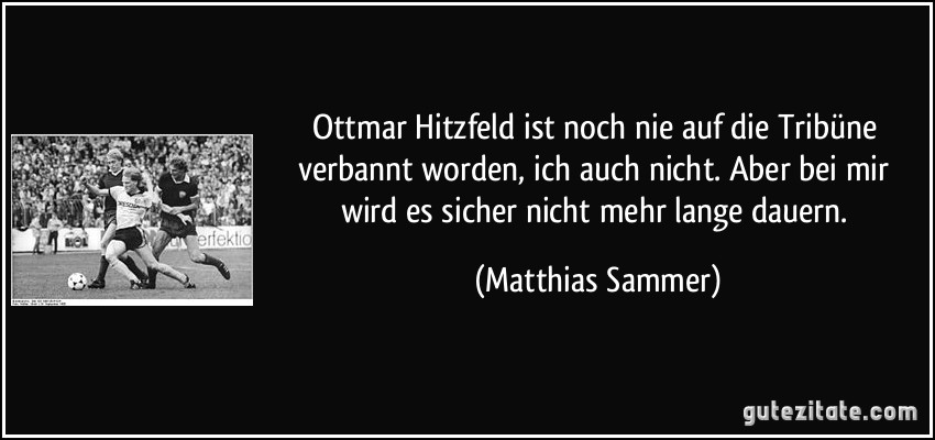 Ottmar Hitzfeld ist noch nie auf die Tribüne verbannt worden, ich auch nicht. Aber bei mir wird es sicher nicht mehr lange dauern. (Matthias Sammer)