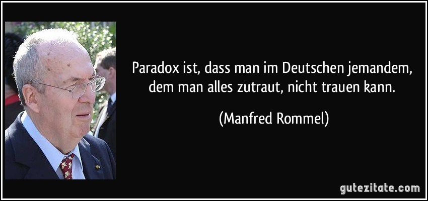 Paradox ist, dass man im Deutschen jemandem, dem man alles zutraut, nicht trauen kann. (Manfred Rommel)