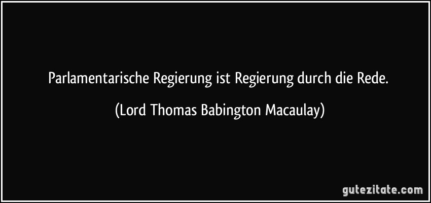 Parlamentarische Regierung ist Regierung durch die Rede. (Lord Thomas Babington Macaulay)