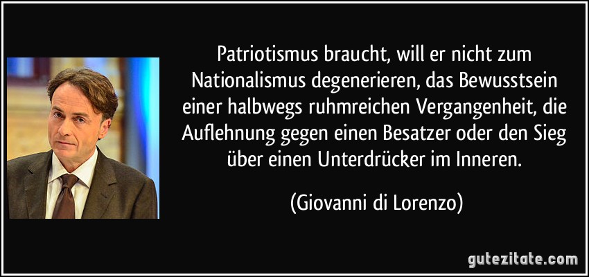 Patriotismus braucht, will er nicht zum Nationalismus degenerieren, das Bewusstsein einer halbwegs ruhmreichen Vergangenheit, die Auflehnung gegen einen Besatzer oder den Sieg über einen Unterdrücker im Inneren. (Giovanni di Lorenzo)