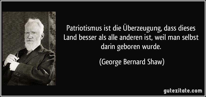 Patriotismus ist die Überzeugung, dass dieses Land besser als alle anderen ist, weil man selbst darin geboren wurde. (George Bernard Shaw)