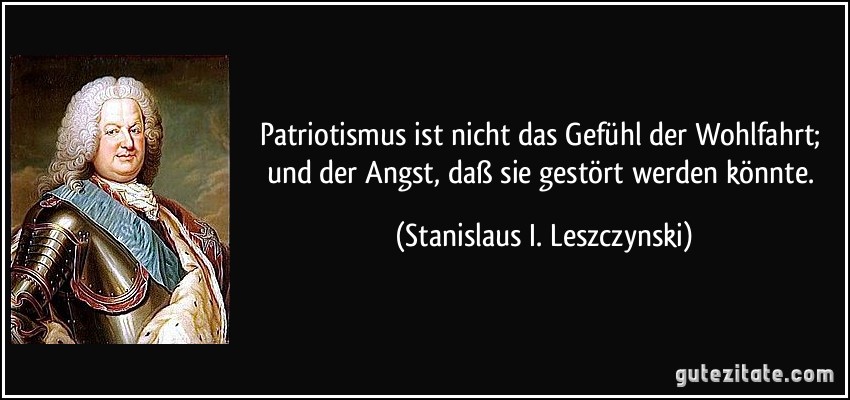 Patriotismus ist nicht das Gefühl der Wohlfahrt; und der Angst, daß sie gestört werden könnte. (Stanislaus I. Leszczynski)