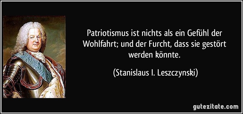 Patriotismus ist nichts als ein Gefühl der Wohlfahrt; und der Furcht, dass sie gestört werden könnte. (Stanislaus I. Leszczynski)