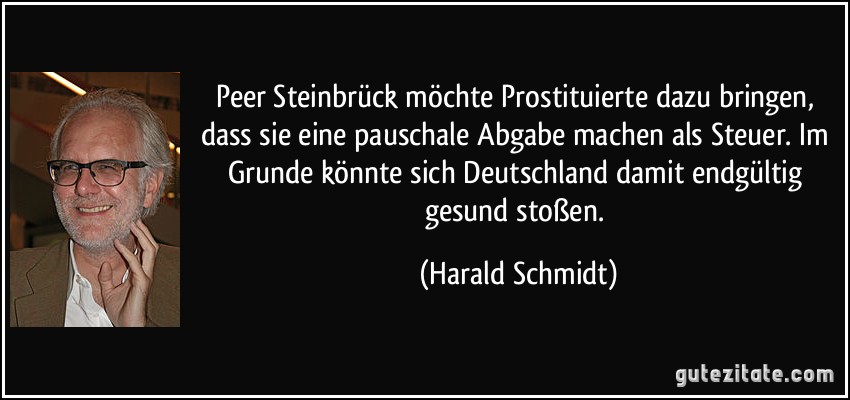 Peer Steinbrück möchte Prostituierte dazu bringen, dass sie eine pauschale Abgabe machen als Steuer. Im Grunde könnte sich Deutschland damit endgültig gesund stoßen. (Harald Schmidt)