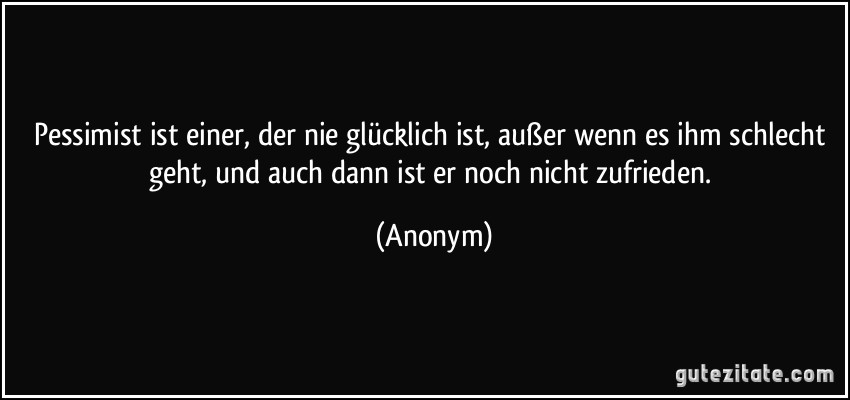 Pessimist ist einer, der nie glücklich ist, außer wenn es ihm schlecht geht, und auch dann ist er noch nicht zufrieden. (Anonym)