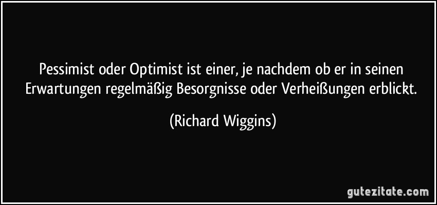 Pessimist oder Optimist ist einer, je nachdem ob er in seinen Erwartungen regelmäßig Besorgnisse oder Verheißungen erblickt. (Richard Wiggins)