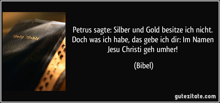 Petrus sagte: Silber und Gold besitze ich nicht. Doch was ich habe, das gebe ich dir: Im Namen Jesu Christi geh umher! (Bibel)