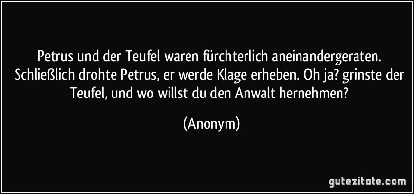 Petrus und der Teufel waren fürchterlich aneinandergeraten. Schließlich drohte Petrus, er werde Klage erheben. Oh ja? grinste der Teufel, und wo willst du den Anwalt hernehmen? (Anonym)