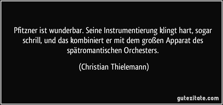 Pfitzner ist wunderbar. Seine Instrumentierung klingt hart, sogar schrill, und das kombiniert er mit dem großen Apparat des spätromantischen Orchesters. (Christian Thielemann)