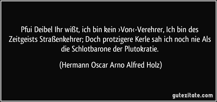 Pfui Deibel Ihr wißt, ich bin kein ›Von‹-Verehrer, Ich bin des Zeitgeists Straßenkehrer; Doch protzigere Kerle sah ich noch nie Als die Schlotbarone der Plutokratie. (Hermann Oscar Arno Alfred Holz)