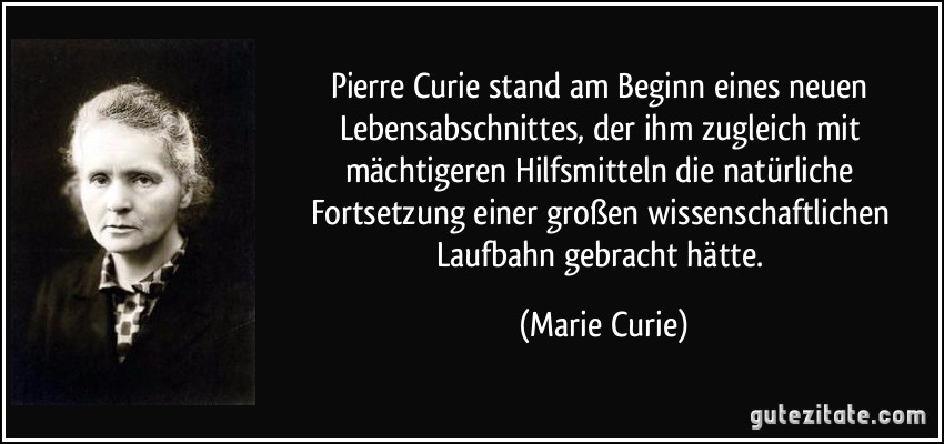 Pierre Curie stand am Beginn eines neuen Lebensabschnittes, der ihm zugleich mit mächtigeren Hilfsmitteln die natürliche Fortsetzung einer großen wissenschaftlichen Laufbahn gebracht hätte. (Marie Curie)