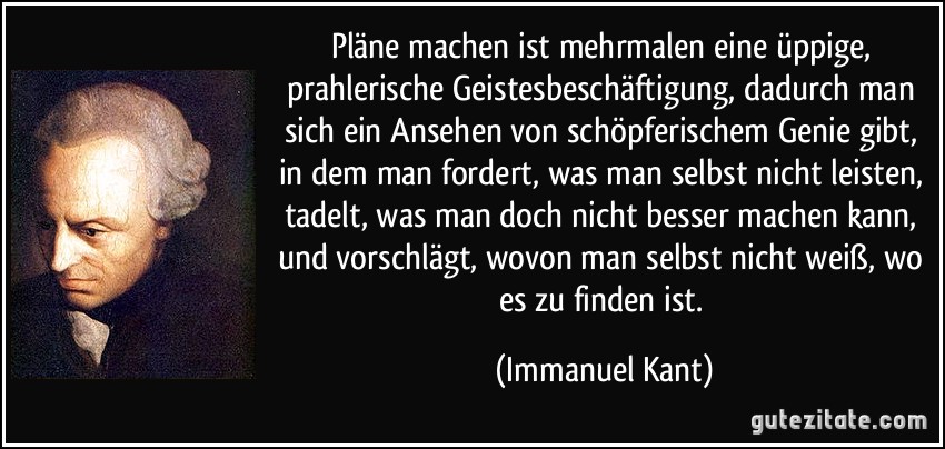 Pläne machen ist mehrmalen eine üppige, prahlerische Geistesbeschäftigung, dadurch man sich ein Ansehen von schöpferischem Genie gibt, in dem man fordert, was man selbst nicht leisten, tadelt, was man doch nicht besser machen kann, und vorschlägt, wovon man selbst nicht weiß, wo es zu finden ist. (Immanuel Kant)