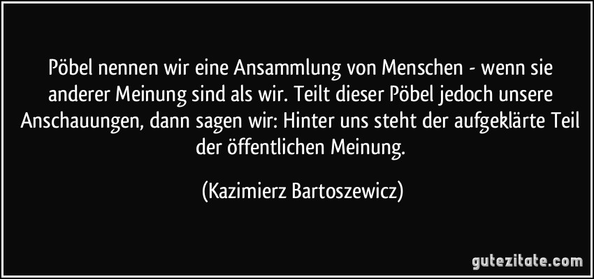 Pöbel nennen wir eine Ansammlung von Menschen - wenn sie anderer Meinung sind als wir. Teilt dieser Pöbel jedoch unsere Anschauungen, dann sagen wir: Hinter uns steht der aufgeklärte Teil der öffentlichen Meinung. (Kazimierz Bartoszewicz)