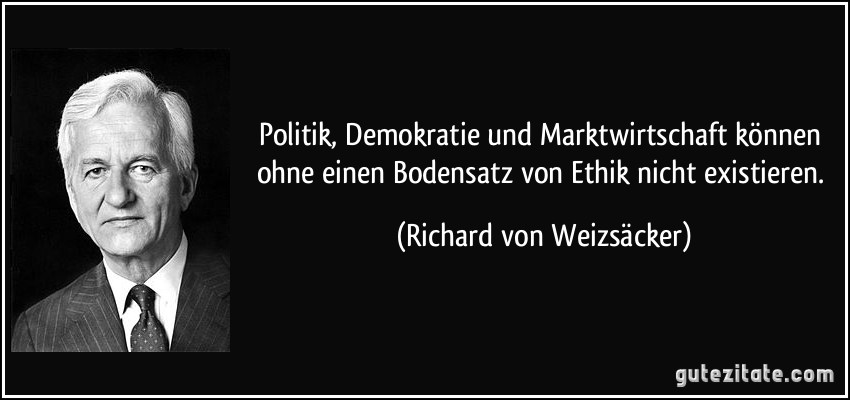 Politik, Demokratie und Marktwirtschaft können ohne einen Bodensatz von Ethik nicht existieren. (Richard von Weizsäcker)