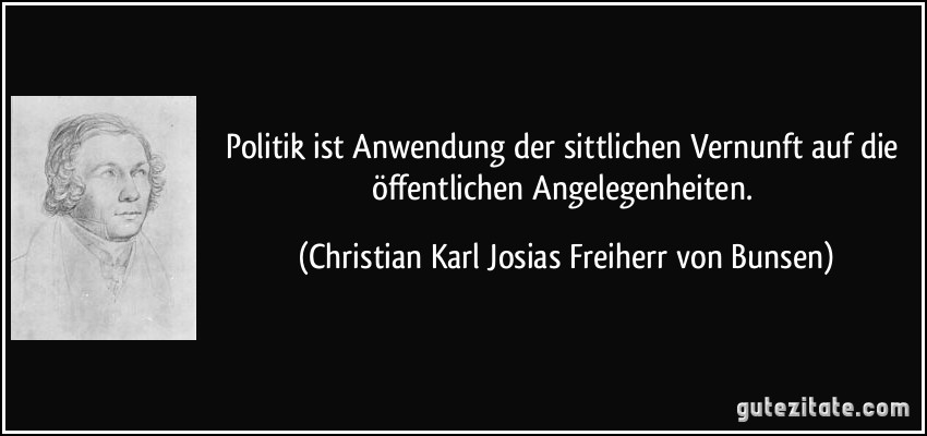 Politik ist Anwendung der sittlichen Vernunft auf die öffentlichen Angelegenheiten. (Christian Karl Josias Freiherr von Bunsen)