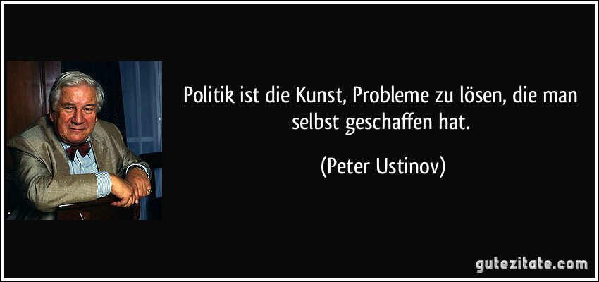 Politik ist die Kunst, Probleme zu lösen, die man selbst geschaffen hat. (Peter Ustinov)