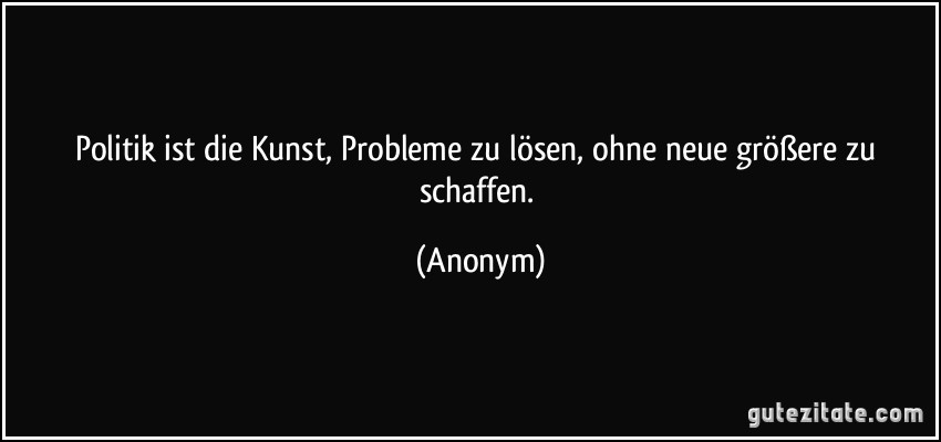 Politik ist die Kunst, Probleme zu lösen, ohne neue größere zu schaffen. (Anonym)