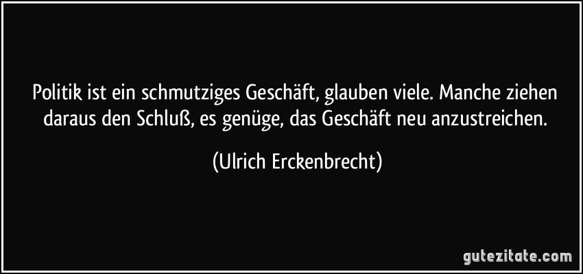 Politik ist ein schmutziges Geschäft, glauben viele. Manche ziehen daraus den Schluß, es genüge, das Geschäft neu anzustreichen. (Ulrich Erckenbrecht)