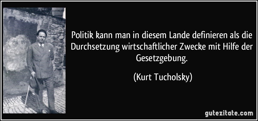 Politik kann man in diesem Lande definieren als die Durchsetzung wirtschaftlicher Zwecke mit Hilfe der Gesetzgebung. (Kurt Tucholsky)