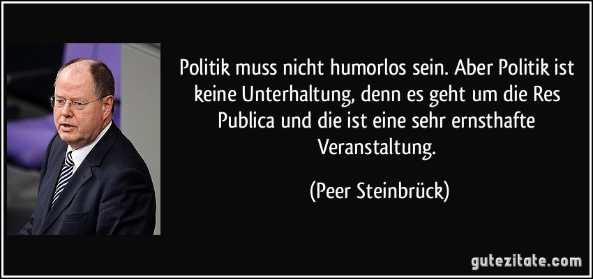 Politik muss nicht humorlos sein. Aber Politik ist keine Unterhaltung, denn es geht um die Res Publica und die ist eine sehr ernsthafte Veranstaltung. (Peer Steinbrück)