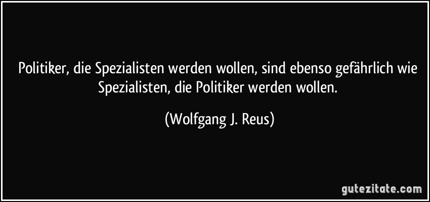 Politiker, die Spezialisten werden wollen, sind ebenso gefährlich wie Spezialisten, die Politiker werden wollen. (Wolfgang J. Reus)