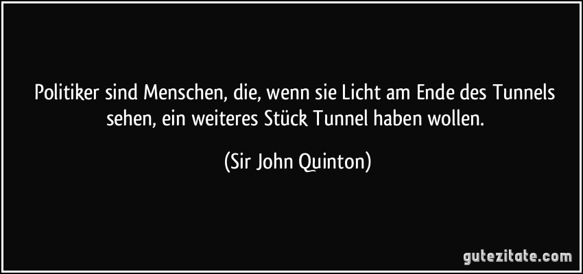 Politiker sind Menschen, die, wenn sie Licht am Ende des Tunnels sehen, ein weiteres Stück Tunnel haben wollen. (Sir John Quinton)