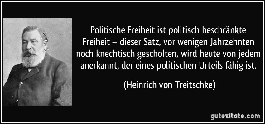 Politische Freiheit ist politisch beschränkte Freiheit – dieser Satz, vor wenigen Jahrzehnten noch knechtisch gescholten, wird heute von jedem anerkannt, der eines politischen Urteils fähig ist. (Heinrich von Treitschke)