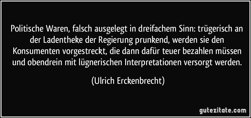 Politische Waren, falsch ausgelegt in dreifachem Sinn: trügerisch an der Ladentheke der Regierung prunkend, werden sie den Konsumenten vorgestreckt, die dann dafür teuer bezahlen müssen und obendrein mit lügnerischen Interpretationen versorgt werden. (Ulrich Erckenbrecht)