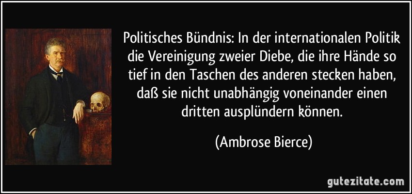 Politisches Bündnis: In der internationalen Politik die Vereinigung zweier Diebe, die ihre Hände so tief in den Taschen des anderen stecken haben, daß sie nicht unabhängig voneinander einen dritten ausplündern können. (Ambrose Bierce)